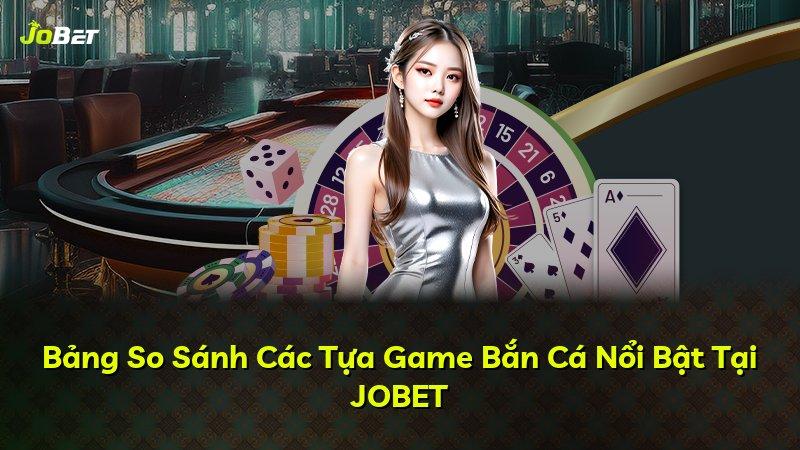 Bảng So Sánh Các Tựa Game Bắn Cá Nổi Bật Tại JOBET