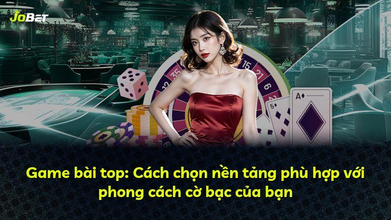 Game bài top: Cách chọn nền tảng phù hợp với phong cách cờ bạc của bạn