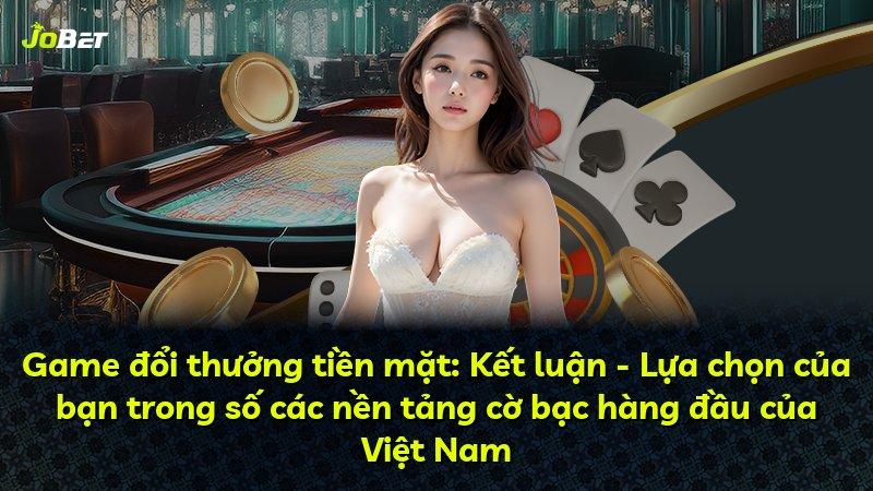 Game đổi thưởng tiền mặt: Kết luận - Lựa chọn của bạn trong số các nền tảng cờ bạc hàng đầu của Việt Nam